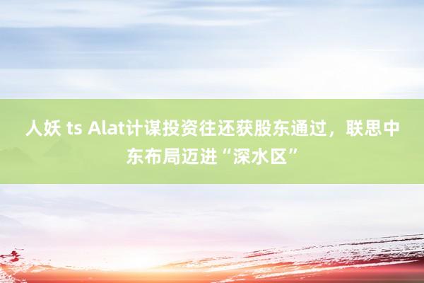 人妖 ts Alat计谋投资往还获股东通过，联思中东布局迈进“深水区”