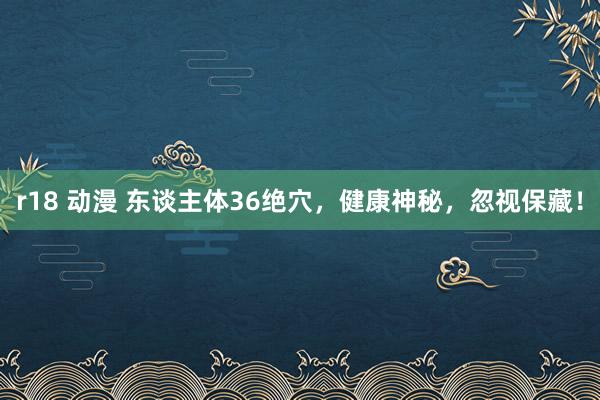 r18 动漫 东谈主体36绝穴，健康神秘，忽视保藏！