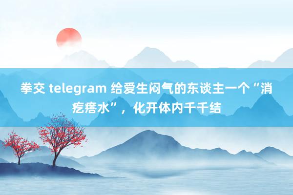 拳交 telegram 给爱生闷气的东谈主一个“消疙瘩水”，化开体内千千结