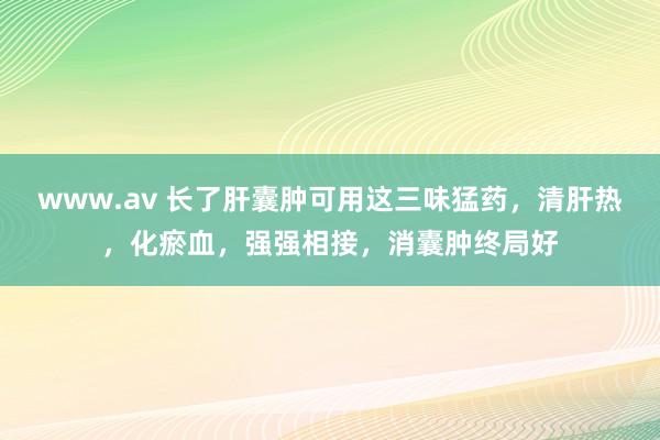 www.av 长了肝囊肿可用这三味猛药，清肝热，化瘀血，强强相接，消囊肿终局好