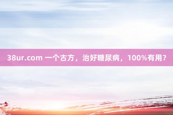 38ur.com 一个古方，治好糖尿病，100%有用？