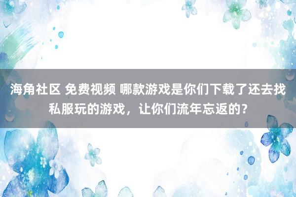 海角社区 免费视频 哪款游戏是你们下载了还去找私服玩的游戏，让你们流年忘返的？