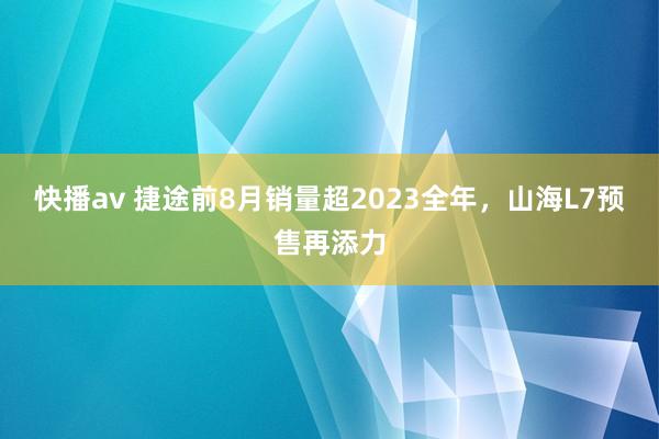 快播av 捷途前8月销量超2023全年，山海L7预售再添力