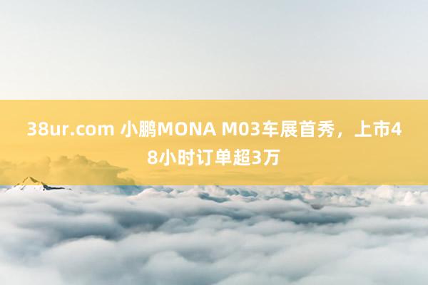 38ur.com 小鹏MONA M03车展首秀，上市48小时订单超3万