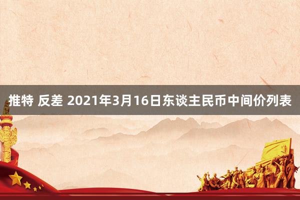 推特 反差 2021年3月16日东谈主民币中间价列表