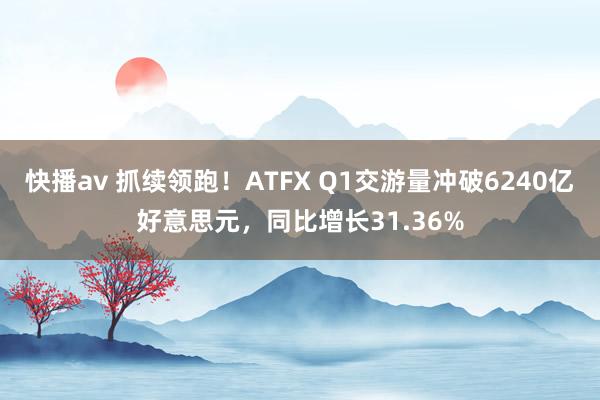 快播av 抓续领跑！ATFX Q1交游量冲破6240亿好意思元，同比增长31.36%