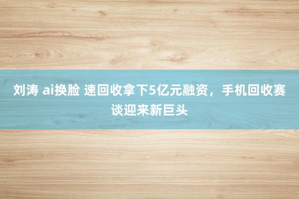 刘涛 ai换脸 速回收拿下5亿元融资，手机回收赛谈迎来新巨头