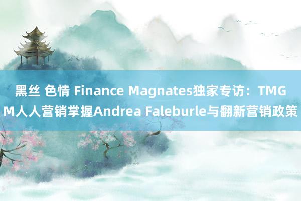 黑丝 色情 Finance Magnates独家专访：TMGM人人营销掌握Andrea Faleburle与翻新营销政策