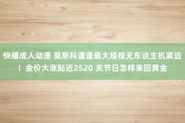 快播成人动漫 莫斯科遭逢最大规模无东谈主机紧迫！金价大涨贴近2520 关节日怎样来回黄金