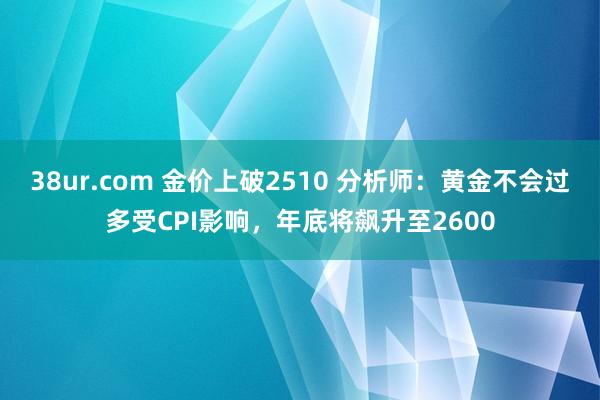 38ur.com 金价上破2510 分析师：黄金不会过多受CPI影响，年底将飙升至2600