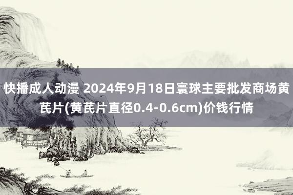 快播成人动漫 2024年9月18日寰球主要批发商场黄芪片(黄芪片直径0.4-0.6cm)价钱行情