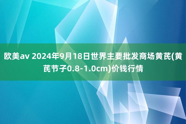 欧美av 2024年9月18日世界主要批发商场黄芪(黄芪节子0.8-1.0cm)价钱行情