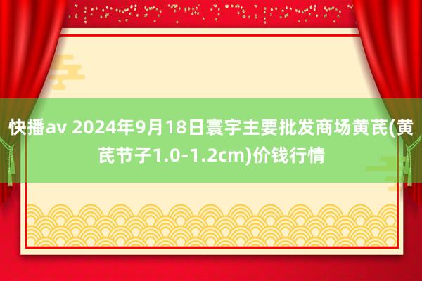 快播av 2024年9月18日寰宇主要批发商场黄芪(黄芪节子1.0-1.2cm)价钱行情