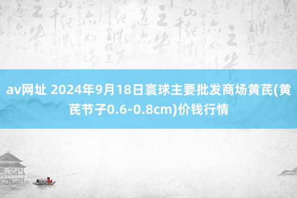 av网址 2024年9月18日寰球主要批发商场黄芪(黄芪节子0.6-0.8cm)价钱行情