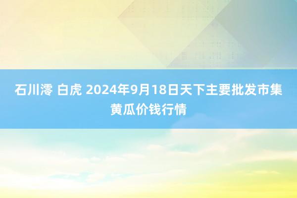 石川澪 白虎 2024年9月18日天下主要批发市集黄瓜价钱行情