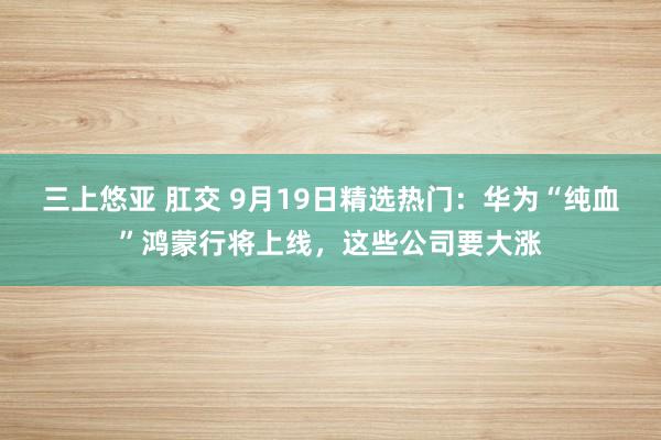 三上悠亚 肛交 9月19日精选热门：华为“纯血”鸿蒙行将上线，这些公司要大涨