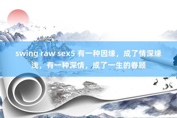 swing raw sex5 有一种因缘，成了情深缘浅，有一种深情，成了一生的眷顾