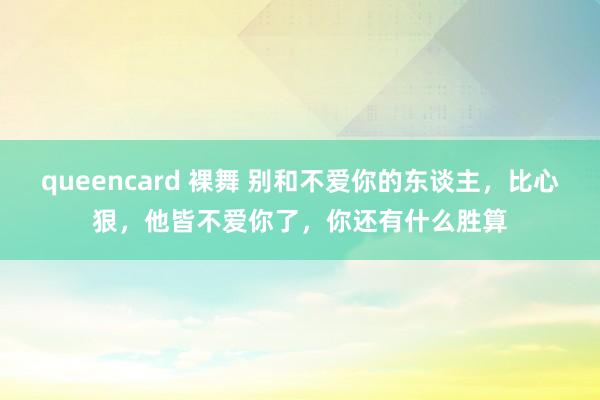 queencard 裸舞 别和不爱你的东谈主，比心狠，他皆不爱你了，你还有什么胜算