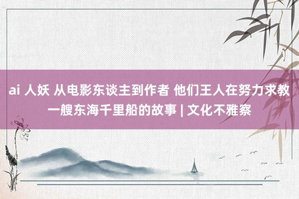 ai 人妖 从电影东谈主到作者 他们王人在努力求教一艘东海千里船的故事 | 文化不雅察