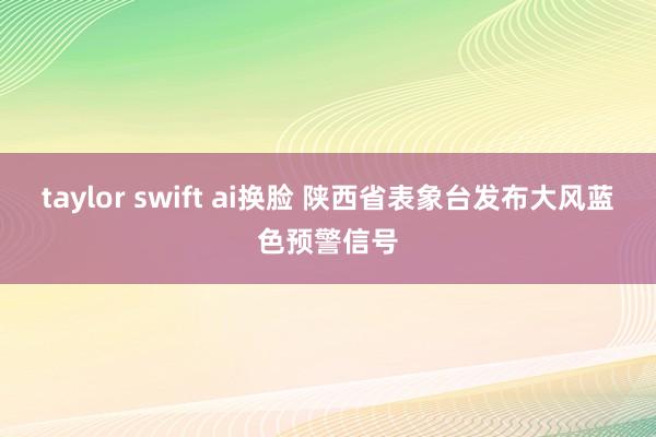 taylor swift ai换脸 陕西省表象台发布大风蓝色预警信号