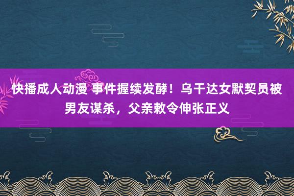 快播成人动漫 事件握续发酵！乌干达女默契员被男友谋杀，父亲敕令伸张正义