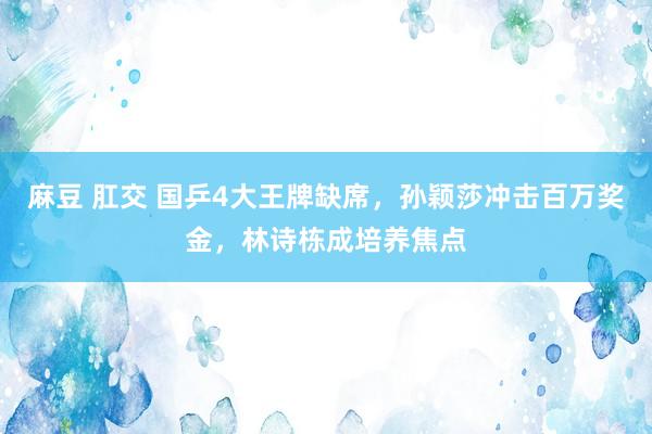 麻豆 肛交 国乒4大王牌缺席，孙颖莎冲击百万奖金，林诗栋成培养焦点