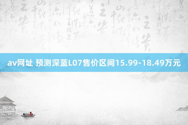 av网址 预测深蓝L07售价区间15.99-18.49万元