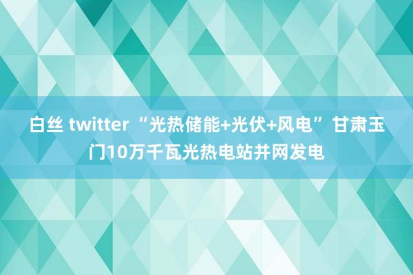 白丝 twitter “光热储能+光伏+风电” 甘肃玉门10万千瓦光热电站并网发电