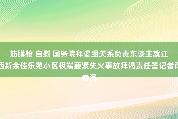 筋膜枪 自慰 国务院拜谒组关系负责东谈主就江西新余佳乐苑小区极端要紧失火事故拜谒责任答记者问