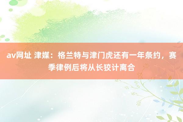 av网址 津媒：格兰特与津门虎还有一年条约，赛季律例后将从长狡计离合