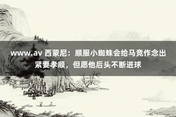 www.av 西蒙尼：顺服小蜘蛛会给马竞作念出紧要孝顺，但愿他后头不断进球