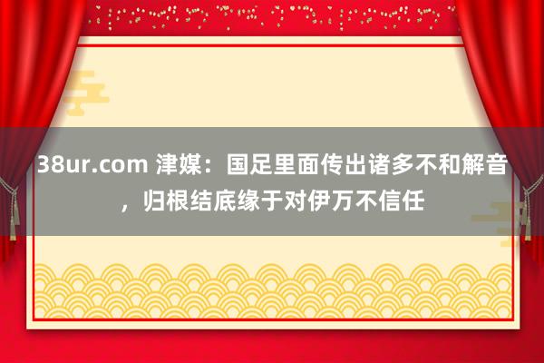 38ur.com 津媒：国足里面传出诸多不和解音，归根结底缘于对伊万不信任