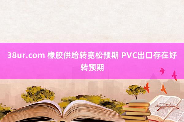 38ur.com 橡胶供给转宽松预期 PVC出口存在好转预期