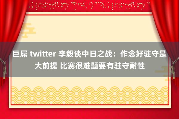 巨屌 twitter 李毅谈中日之战：作念好驻守是大前提 比赛很难题要有驻守耐性