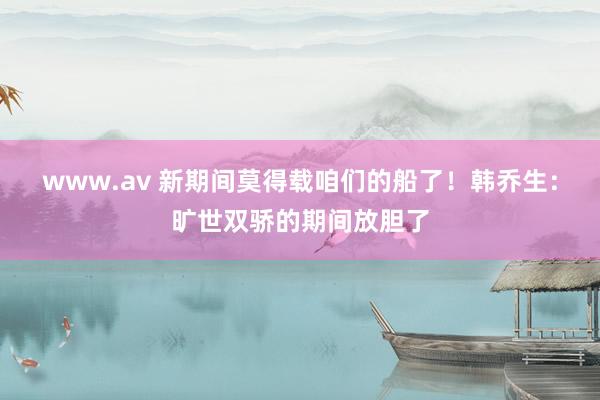 www.av 新期间莫得载咱们的船了！韩乔生：旷世双骄的期间放胆了