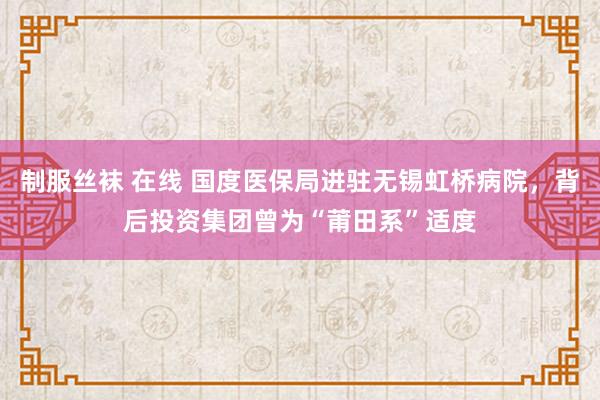 制服丝袜 在线 国度医保局进驻无锡虹桥病院，背后投资集团曾为“莆田系”适度