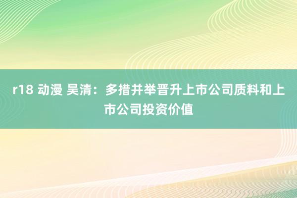 r18 动漫 吴清：多措并举晋升上市公司质料和上市公司投资价值