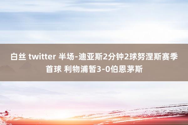 白丝 twitter 半场-迪亚斯2分钟2球努涅斯赛季首球 利物浦暂3-0伯恩茅斯