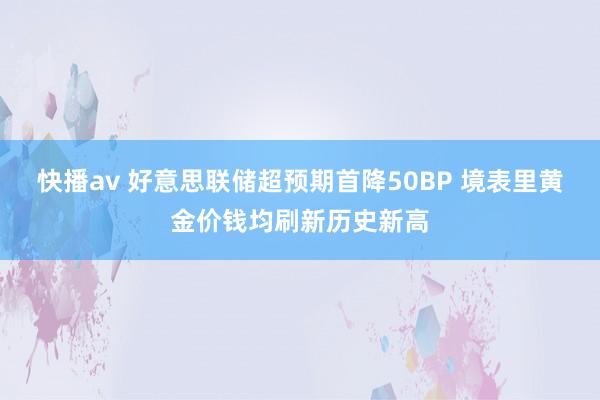 快播av 好意思联储超预期首降50BP 境表里黄金价钱均刷新历史新高