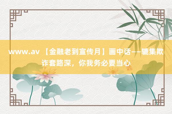 www.av 【金融老到宣传月】画中话——辘集欺诈套路深，你我务必要当心