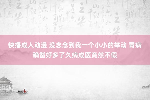 快播成人动漫 没念念到我一个小小的举动 胃病确凿好多了久病成医竟然不假