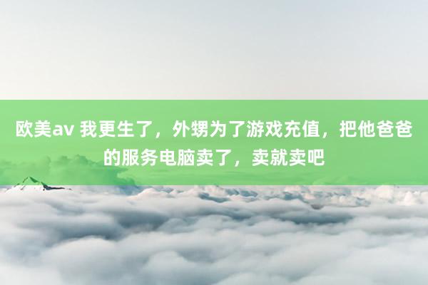 欧美av 我更生了，外甥为了游戏充值，把他爸爸的服务电脑卖了，卖就卖吧