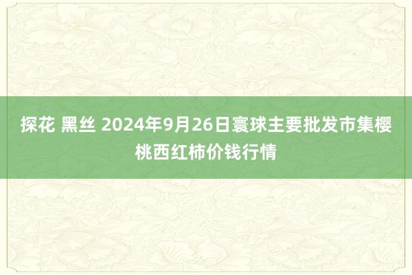 探花 黑丝 2024年9月26日寰球主要批发市集樱桃西红柿价钱行情