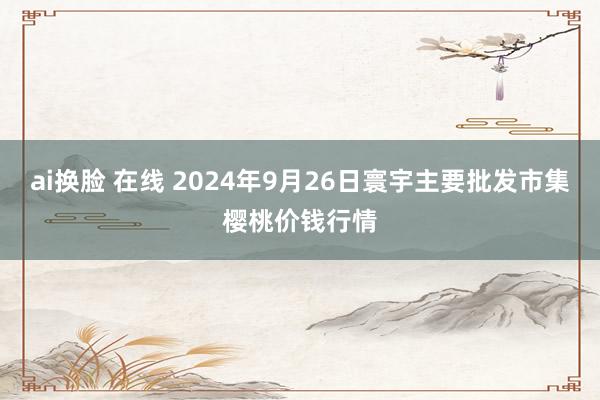 ai换脸 在线 2024年9月26日寰宇主要批发市集樱桃价钱行情