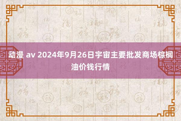 动漫 av 2024年9月26日宇宙主要批发商场棕榈油价钱行情