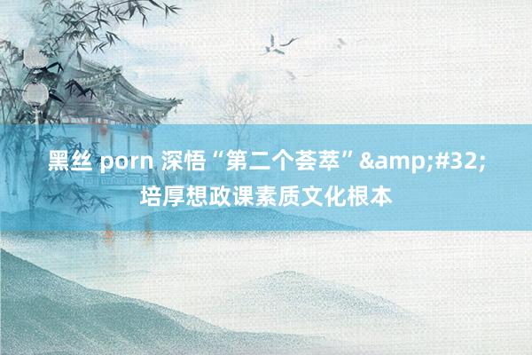 黑丝 porn 深悟“第二个荟萃”&#32;培厚想政课素质文化根本