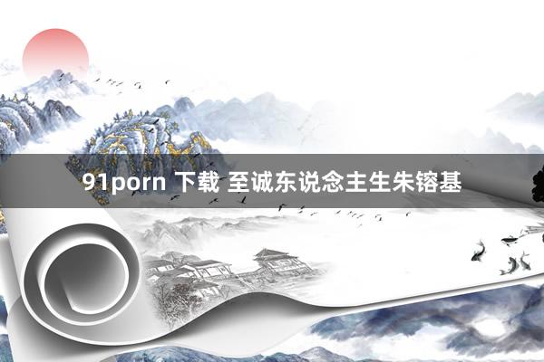 91porn 下载 至诚东说念主生朱镕基