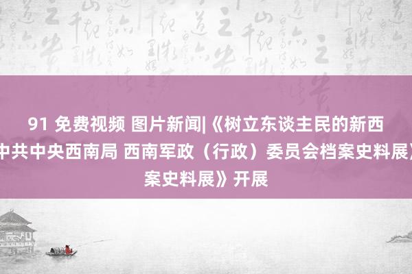 91 免费视频 图片新闻|《树立东谈主民的新西南——中共中央西南局 西南军政（行政）委员会档案史料展》开展