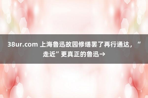 38ur.com 上海鲁迅故园修缮罢了再行通达，“走近”更真正的鲁迅→