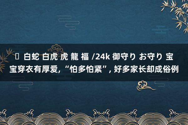 ✨白蛇 白虎 虎 龍 福 /24k 御守り お守り 宝宝穿衣有厚爱, “怕多怕紧”, 好多家长却成俗例